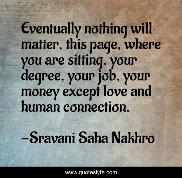 Eventually nothing will matter, this page, where you are sitting, your degree, your job, your money except love and human connection.