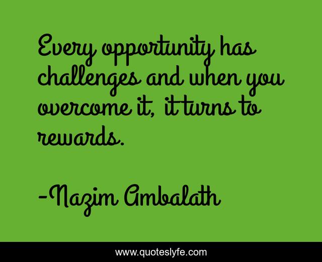 Every opportunity has challenges and when you overcome it, it turns to rewards.