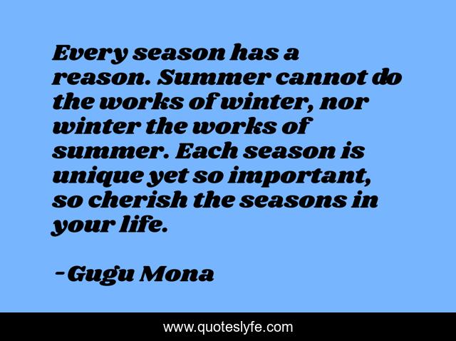 Every season has a reason. Summer cannot do the works of winter, nor winter the works of summer. Each season is unique yet so important, so cherish the seasons in your life.