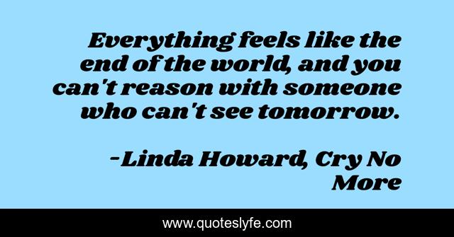 Everything feels like the end of the world, and you can't reason with someone who can't see tomorrow.