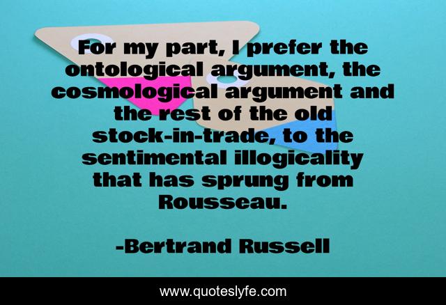 For my part, I prefer the ontological argument, the cosmological argument and the rest of the old stock-in-trade, to the sentimental illogicality that has sprung from Rousseau.