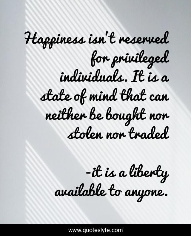Happiness isn't reserved for privileged individuals. It is a state of mind that can neither be bought nor stolen nor traded
