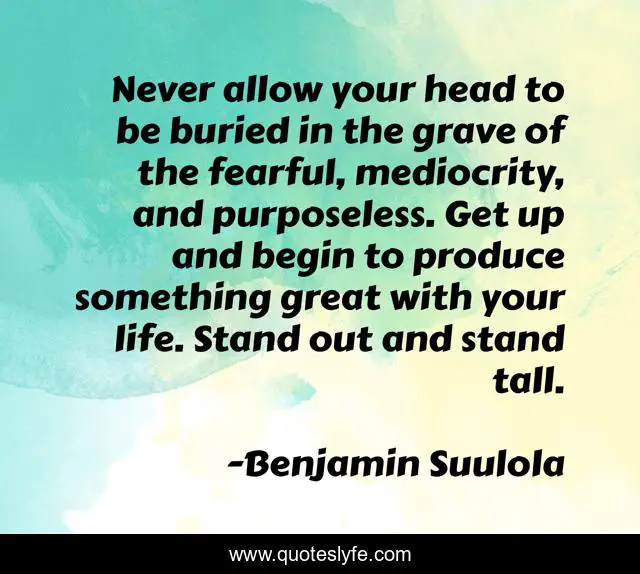 Never allow your head to be buried in the grave of the fearful, mediocrity, and purposeless. Get up and begin to produce something great with your life. Stand out and stand tall.