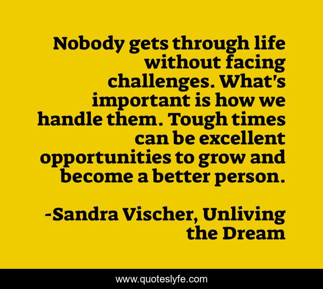 Nobody gets through life without facing challenges. What's important is how we handle them. Tough times can be excellent opportunities to grow and become a better person.