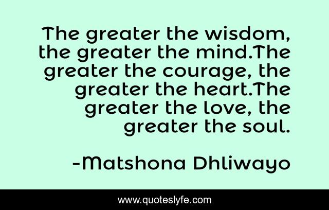 The greater the wisdom, the greater the mind.The greater the courage, the greater the heart.The greater the love, the greater the soul.