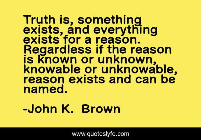 Truth is, something exists, and everything exists for a reason. Regardless if the reason is known or unknown, knowable or unknowable, reason exists and can be named.