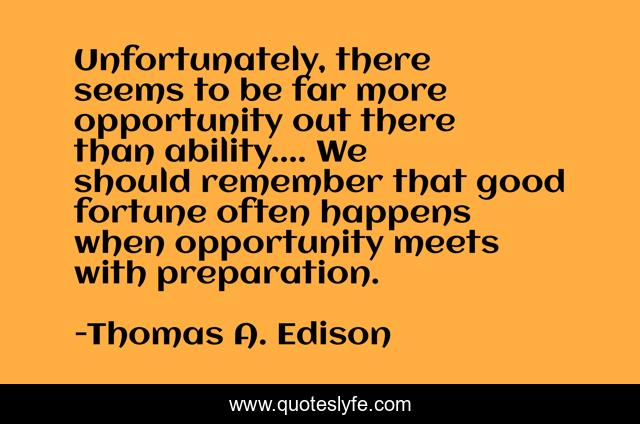 Unfortunately, there seems to be far more opportunity out there than ability.... We should remember that good fortune often happens when opportunity meets with preparation.