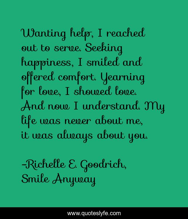Wanting help, I reached out to serve. Seeking happiness, I smiled and offered comfort. Yearning for love, I showed love. And now I understand. My life was never about me, it was always about you.