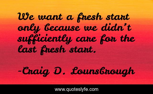 We want a fresh start only because we didn’t sufficiently care for the last fresh start.