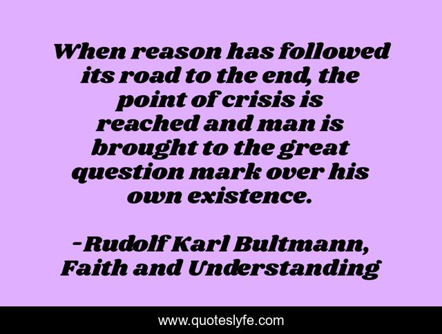 When reason has followed its road to the end, the point of crisis is reached and man is brought to the great question mark over his own existence.