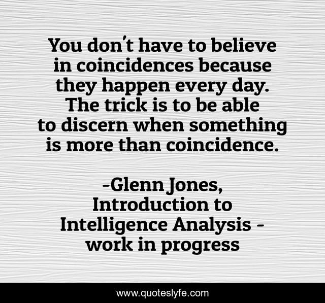 You don't have to believe in coincidences because they happen every day. The trick is to be able to discern when something is more than coincidence.