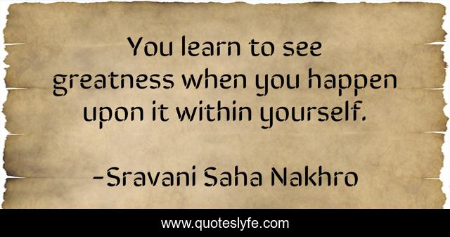 You learn to see greatness when you happen upon it within yourself.
