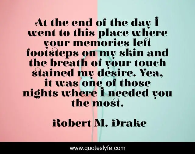 At the end of the day I went to this place where your memories left footsteps on my skin and the breath of your touch stained my desire. Yea, it was one of those nights where I needed you the most.