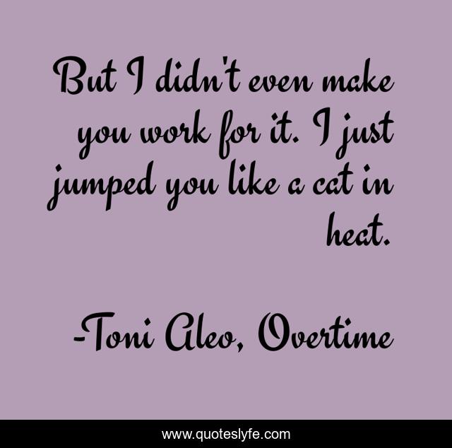 But I didn't even make you work for it. I just jumped you like a cat in heat.