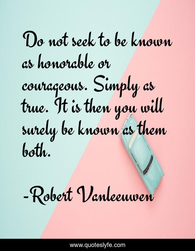 Do not seek to be known as honorable or courageous. Simply as true. It is then you will surely be known as them both.