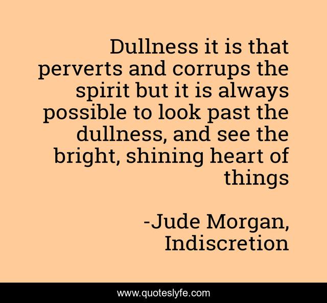 Dullness it is that perverts and corrups the spirit but it is always possible to look past the dullness, and see the bright, shining heart of things