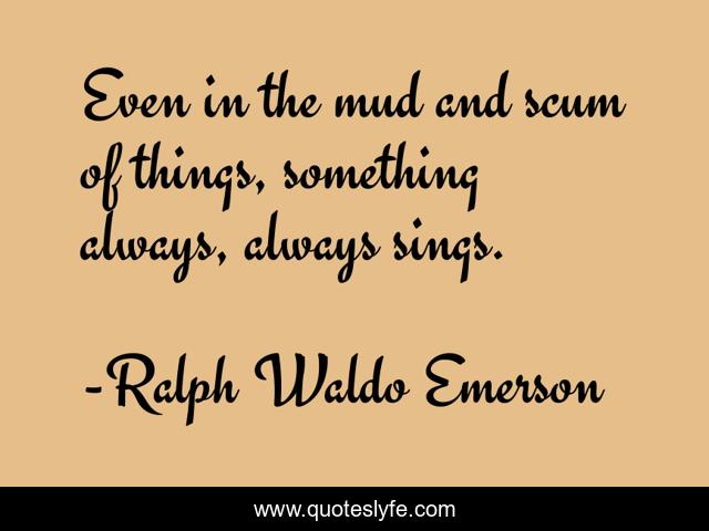 Even in the mud and scum of things, something always, always sings.