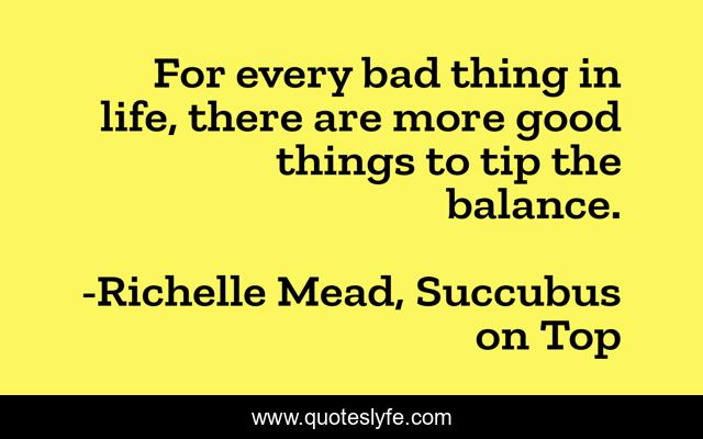 For every bad thing in life, there are more good things to tip the balance.