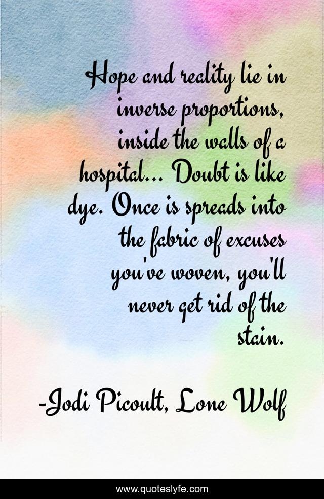 Hope and reality lie in inverse proportions, inside the walls of a hospital... Doubt is like dye. Once is spreads into the fabric of excuses you've woven, you'll never get rid of the stain.