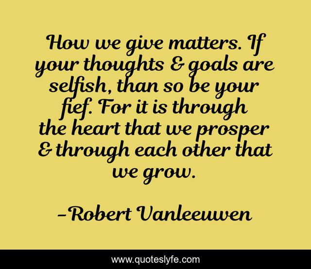 How we give matters. If your thoughts & goals are selfish, than so be your fief. For it is through the heart that we prosper & through each other that we grow.