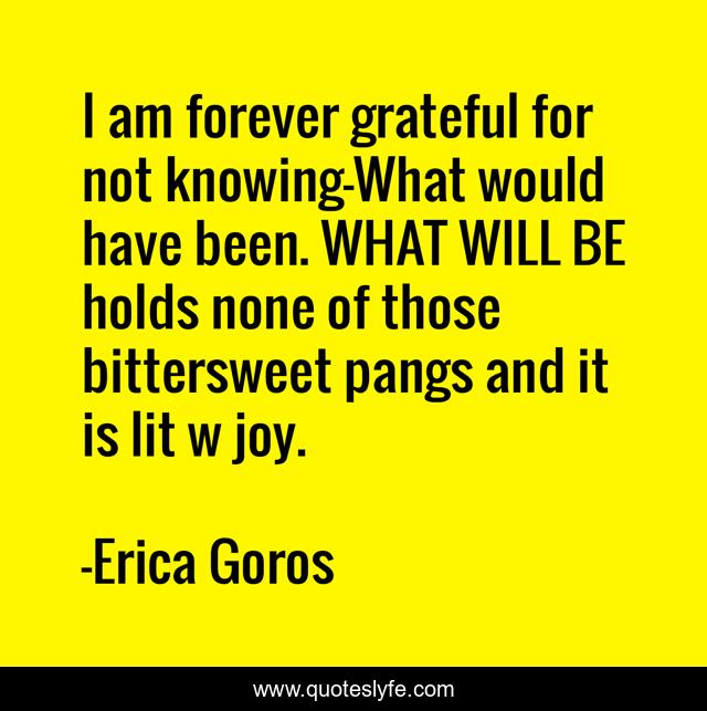 I am forever grateful for not knowing—What would have been. WHAT WILL BE holds none of those bittersweet pangs and it is lit w joy.