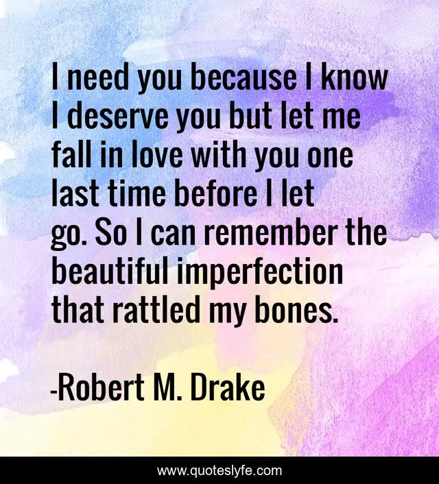 I need you because I know I deserve you but let me fall in love with you one last time before I let go. So I can remember the beautiful imperfection that rattled my bones.