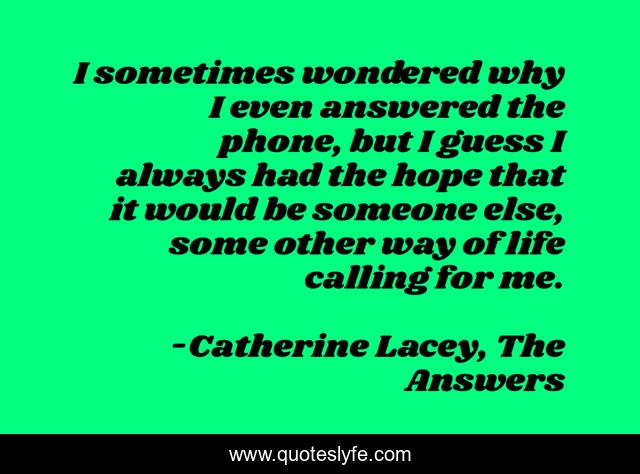 I sometimes wondered why I even answered the phone, but I guess I always had the hope that it would be someone else, some other way of life calling for me.