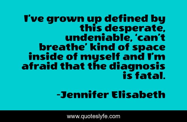 I’ve grown up defined by this desperate, undeniable, ‘can’t breathe’ kind of space inside of myself and I’m afraid that the diagnosis is fatal.