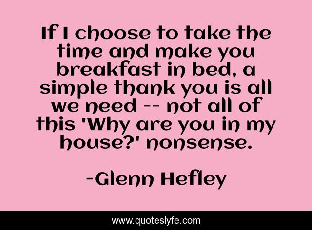 If I choose to take the time and make you breakfast in bed, a simple thank you is all we need -- not all of this 'Why are you in my house?' nonsense.