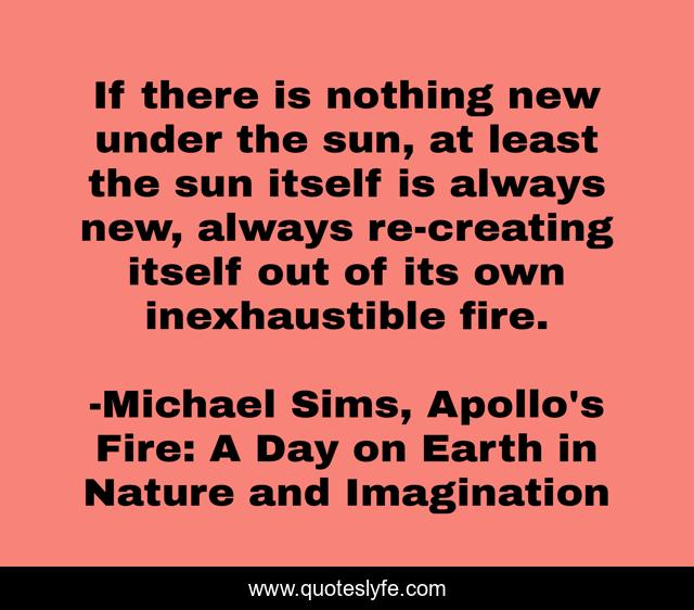 If there is nothing new under the sun, at least the sun itself is always new, always re-creating itself out of its own inexhaustible fire.