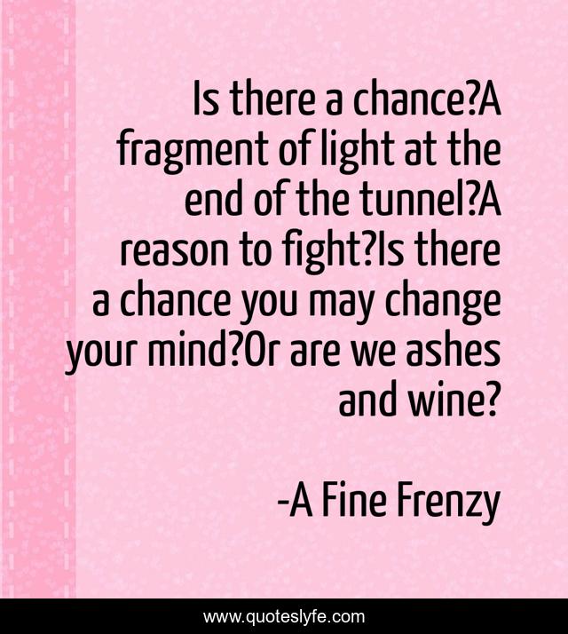 Is there a chance?A fragment of light at the end of the tunnel?A reason to fight?Is there a chance you may change your mind?Or are we ashes and wine?