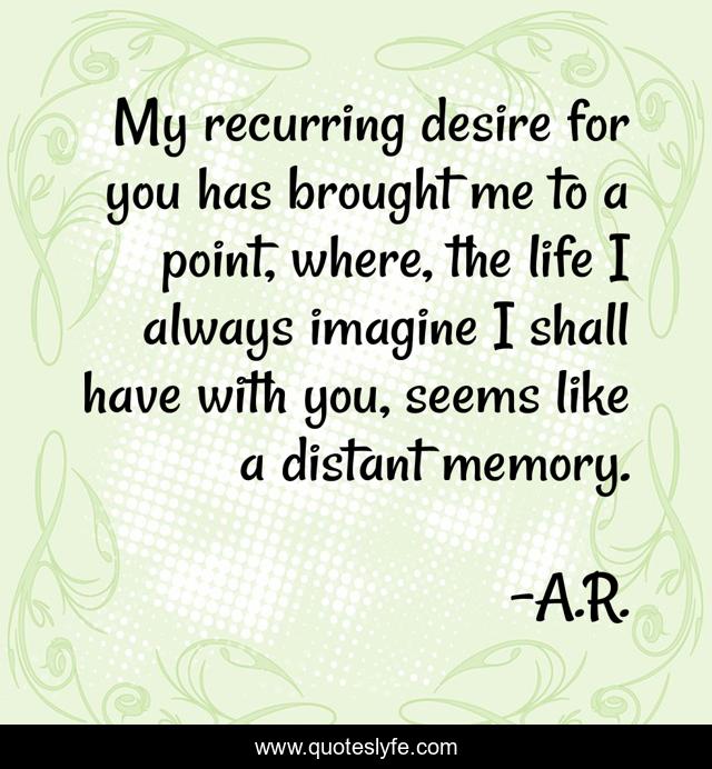 My recurring desire for you has brought me to a point, where, the life I always imagine I shall have with you, seems like a distant memory.