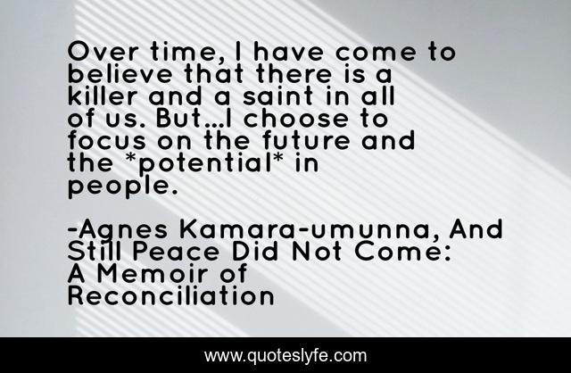 Over time, I have come to believe that there is a killer and a saint in all of us. But...I choose to focus on the future and the *potential* in people.