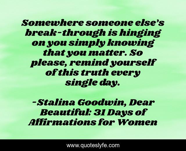 Somewhere someone else’s break-through is hinging on you simply knowing that you matter. So please, remind yourself of this truth every single day.
