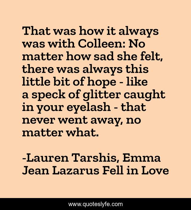 That was how it always was with Colleen: No matter how sad she felt, there was always this little bit of hope - like a speck of glitter caught in your eyelash - that never went away, no matter what.