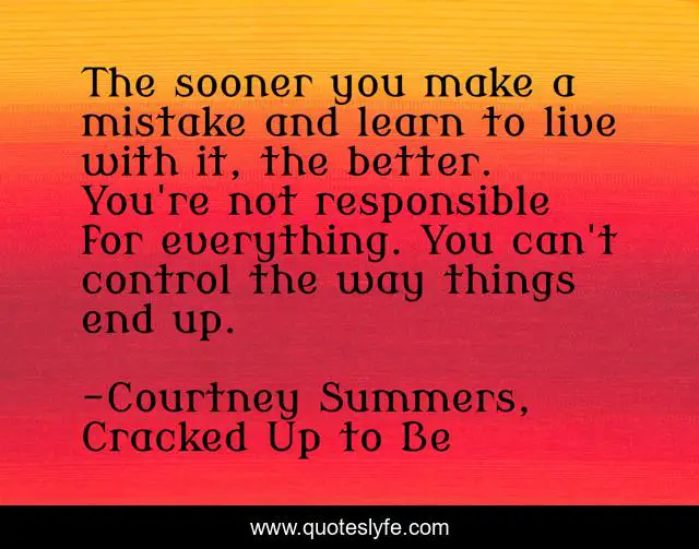 The sooner you make a mistake and learn to live with it, the better. You're not responsible for everything. You can't control the way things end up.