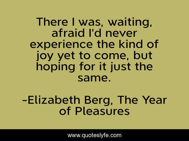 There I was, waiting, afraid I’d never experience the kind of joy yet to come, but hoping for it just the same.