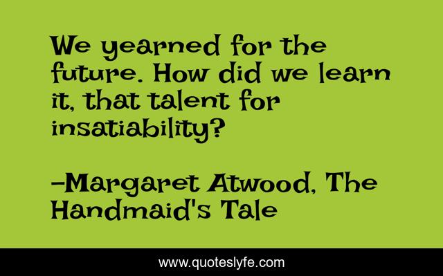 We yearned for the future. How did we learn it, that talent for insatiability?