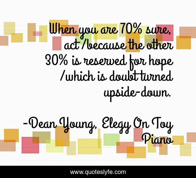 When you are 70% sure, act /because the other 30% is reserved for hope /which is doubt turned upside-down.