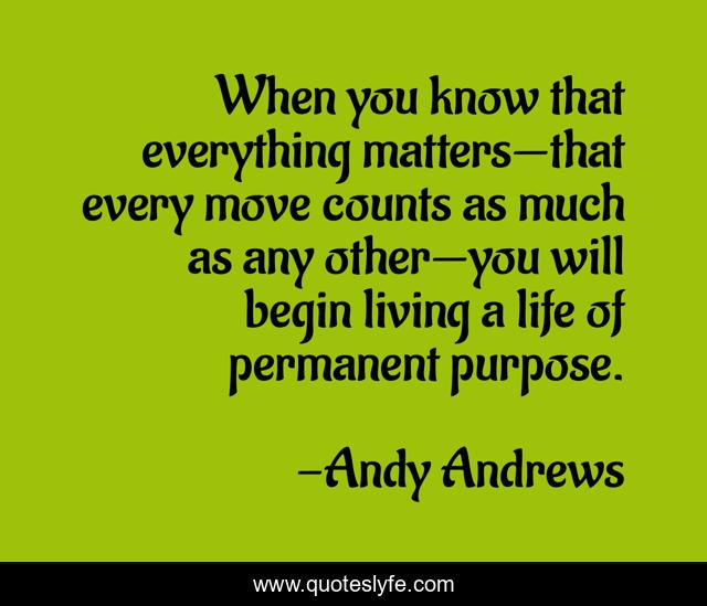 When you know that everything matters—that every move counts as much as any other—you will begin living a life of permanent purpose.