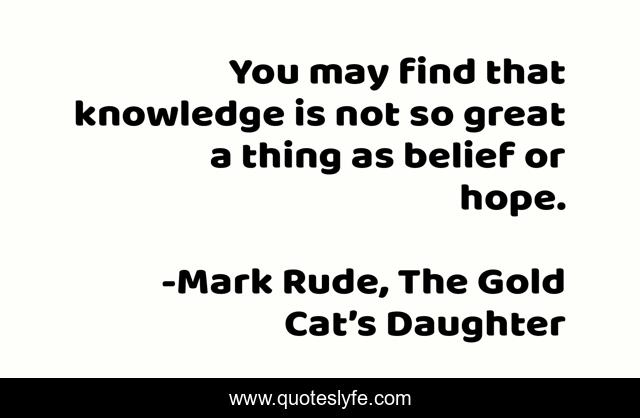 You may find that knowledge is not so great a thing as belief or hope.