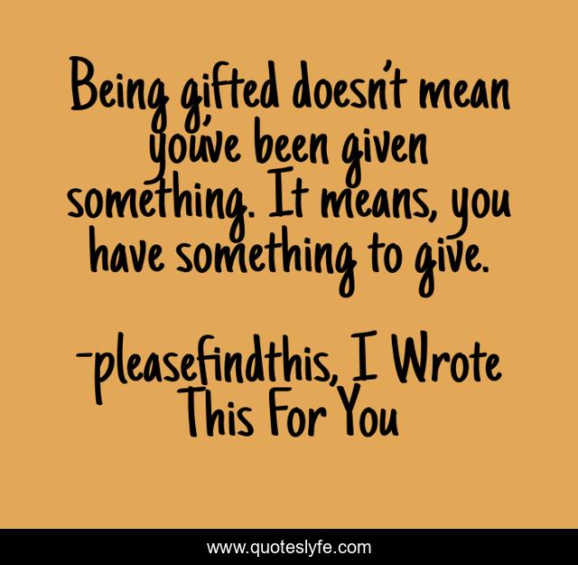 Being gifted doesn’t mean you’ve been given something. It means, you have something to give.