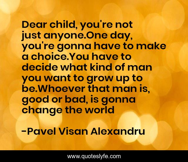 Dear child, you're not just anyone.One day, you're gonna have to make a choice.You have to decide what kind of man you want to grow up to be.Whoever that man is, good or bad, is gonna change the world