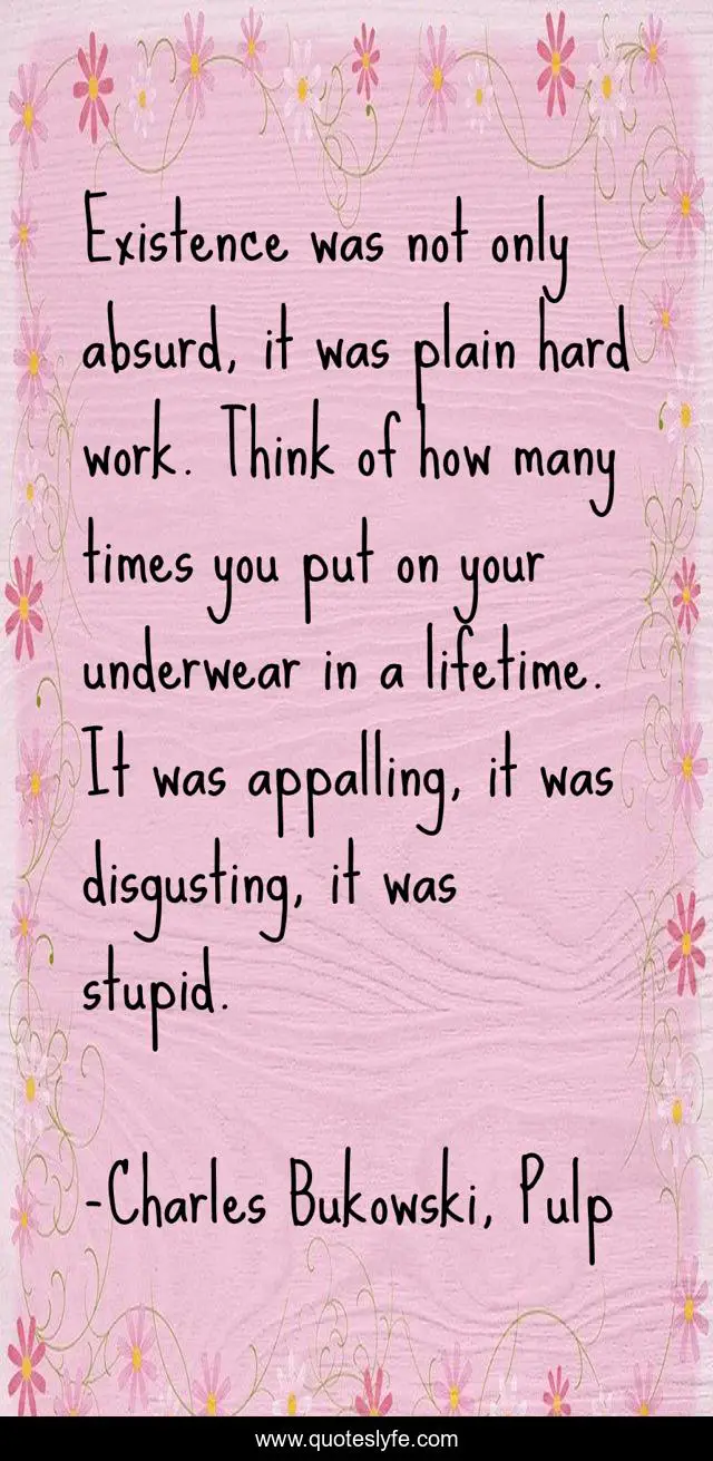 Existence was not only absurd, it was plain hard work. Think of how many times you put on your underwear in a lifetime. It was appalling, it was disgusting, it was stupid.