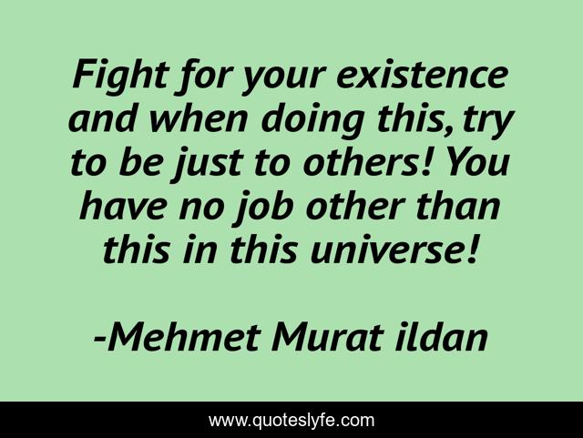 Fight for your existence and when doing this, try to be just to others! You have no job other than this in this universe!