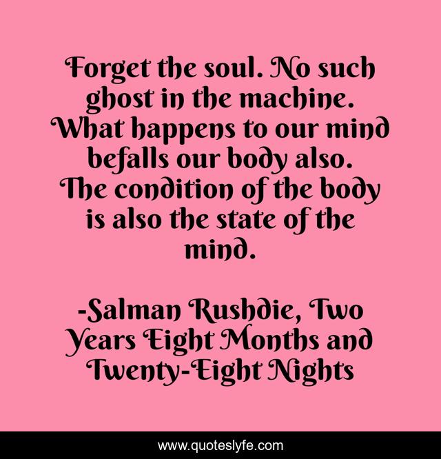 Forget the soul. No such ghost in the machine. What happens to our mind befalls our body also. The condition of the body is also the state of the mind.