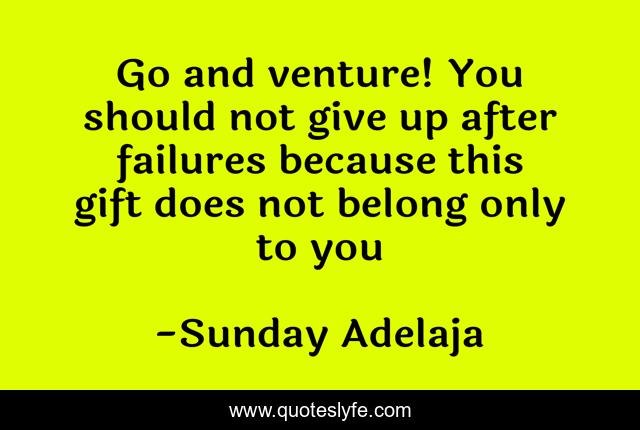 Go and venture! You should not give up after failures because this gift does not belong only to you