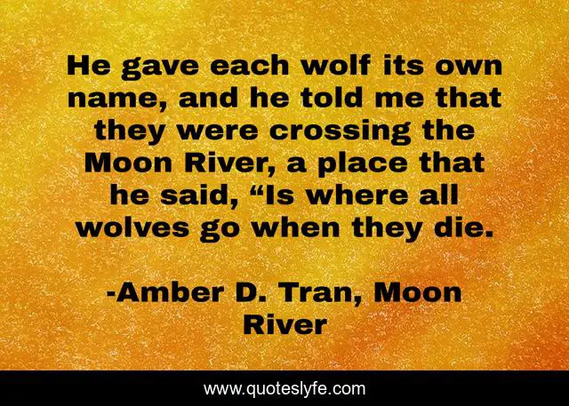 He gave each wolf its own name, and he told me that they were crossing the Moon River, a place that he said, “Is where all wolves go when they die.