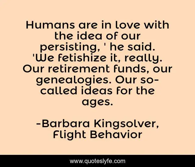 Humans are in love with the idea of our persisting, ' he said. 'We fetishize it, really. Our retirement funds, our genealogies. Our so-called ideas for the ages.
