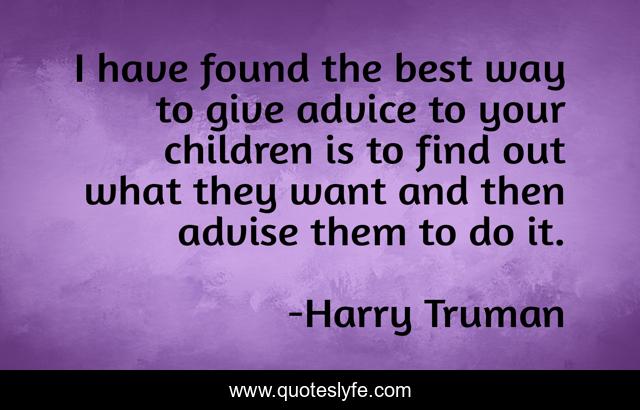I have found the best way to give advice to your children is to find out what they want and then advise them to do it.